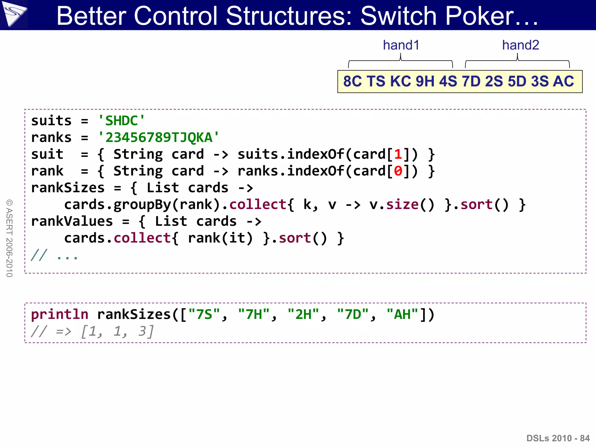 ©ASERT2006-2010
Better Control Structures: Switch Poker…
suits = 'SHDC'
ranks = '23456789TJQKA'
suit = { String card -> suits.indexOf(card[1]) }
rank = { String card -> ranks.indexOf(card[0]) }
rankSizes = { List cards ->
cards.groupBy(rank).collect{ k, v -> v.size() }.sort() }
rankValues = { List cards ->
cards.collect{ rank(it) }.sort() }
// ...
8C TS KC 9H 4S 7D 2S 5D 3S AC
hand1 hand2
println rankSizes(["7S", "7H", "2H", "7D", "AH"])
// => [1, 1, 3]
DSLs 2010 - 84
 