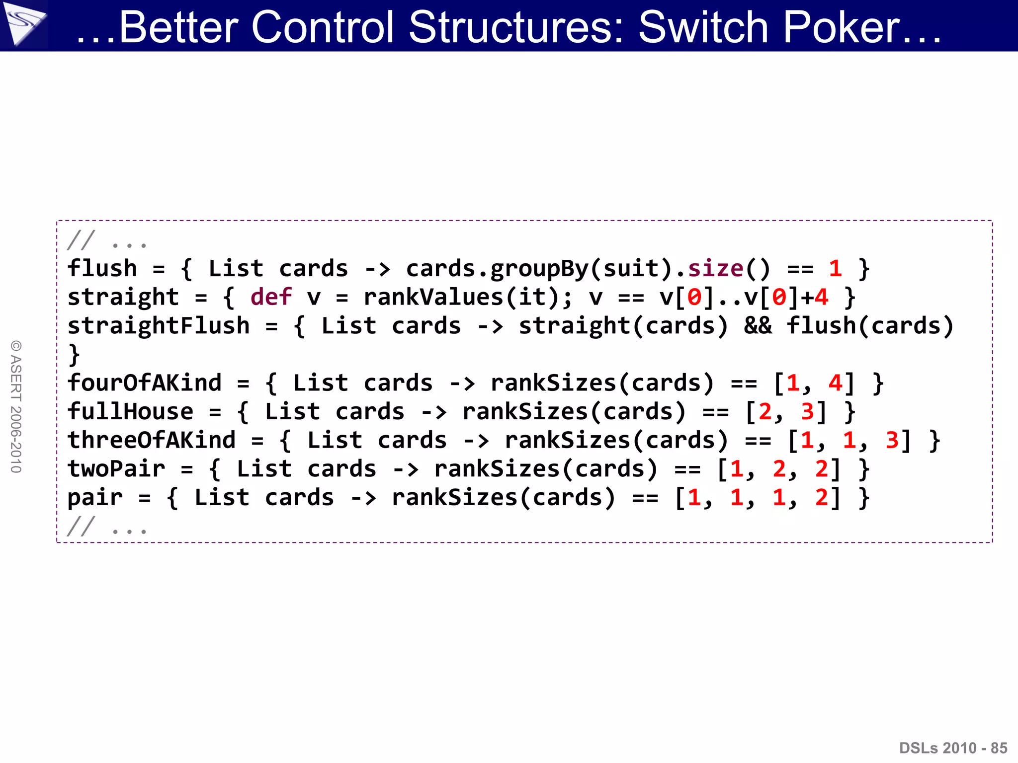 ©ASERT2006-2010
…Better Control Structures: Switch Poker…
// ...
flush = { List cards -> cards.groupBy(suit).size() == 1 }
straight = { def v = rankValues(it); v == v[0]..v[0]+4 }
straightFlush = { List cards -> straight(cards) && flush(cards)
}
fourOfAKind = { List cards -> rankSizes(cards) == [1, 4] }
fullHouse = { List cards -> rankSizes(cards) == [2, 3] }
threeOfAKind = { List cards -> rankSizes(cards) == [1, 1, 3] }
twoPair = { List cards -> rankSizes(cards) == [1, 2, 2] }
pair = { List cards -> rankSizes(cards) == [1, 1, 1, 2] }
// ...
DSLs 2010 - 85
 