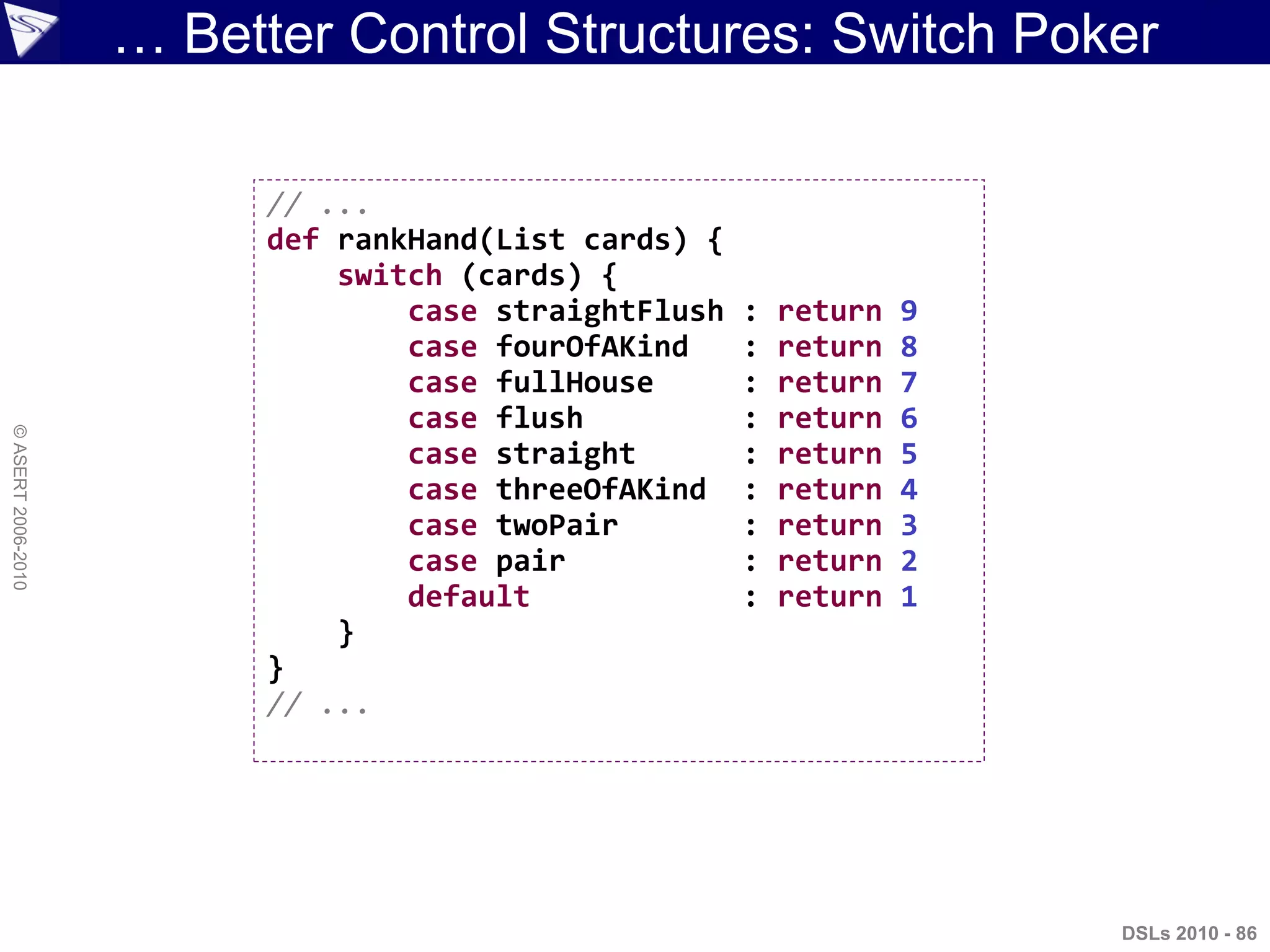 ©ASERT2006-2010
… Better Control Structures: Switch Poker
// ...
def rankHand(List cards) {
switch (cards) {
case straightFlush : return 9
case fourOfAKind : return 8
case fullHouse : return 7
case flush : return 6
case straight : return 5
case threeOfAKind : return 4
case twoPair : return 3
case pair : return 2
default : return 1
}
}
// ...
DSLs 2010 - 86
 
