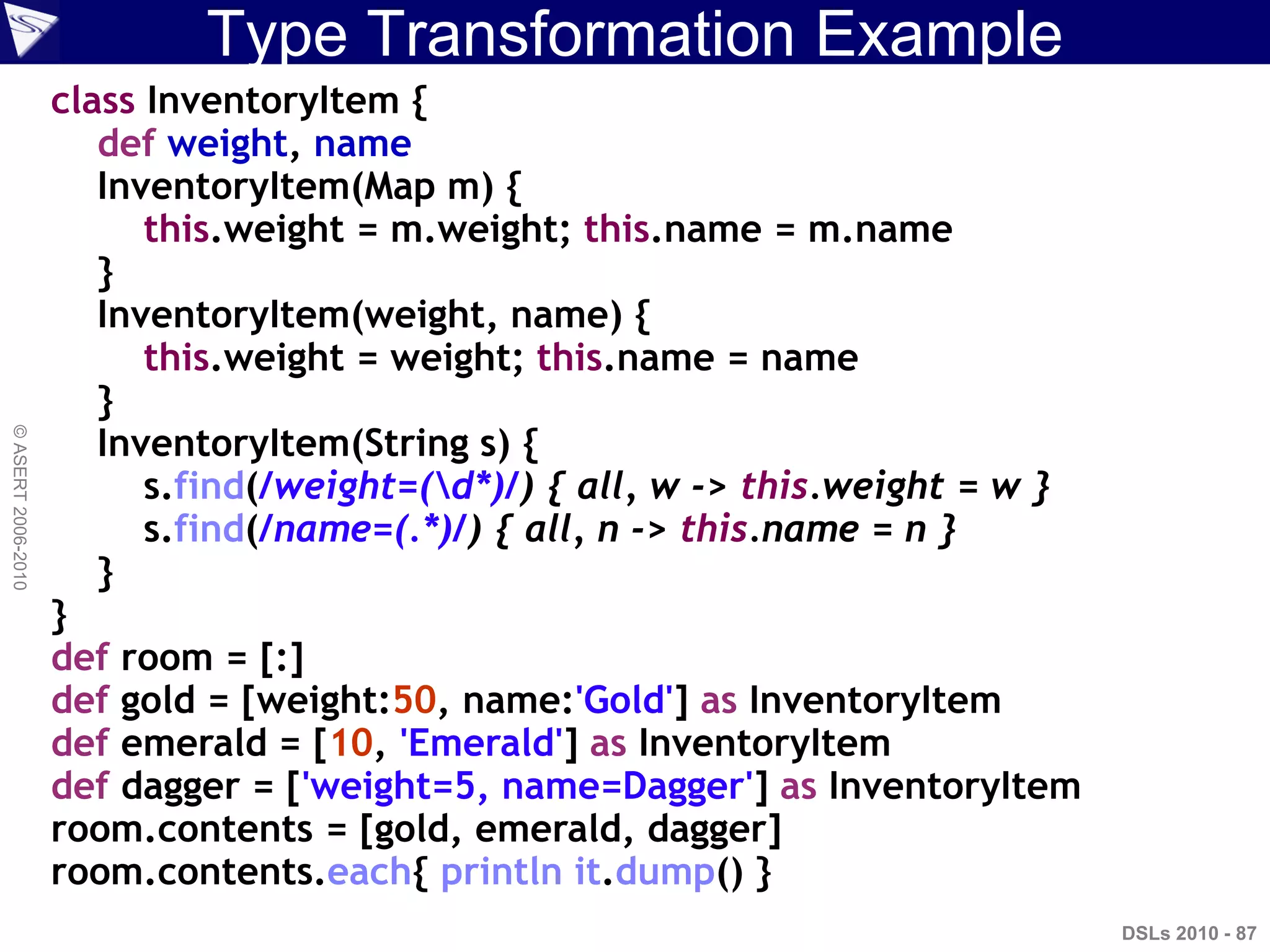 Type Transformation Example
DSLs 2010 - 87
©ASERT2006-2010
class InventoryItem {
def weight, name
InventoryItem(Map m) {
this.weight = m.weight; this.name = m.name
}
InventoryItem(weight, name) {
this.weight = weight; this.name = name
}
InventoryItem(String s) {
s.find(/weight=(d*)/) { all, w -> this.weight = w }
s.find(/name=(.*)/) { all, n -> this.name = n }
}
}
def room = [:]
def gold = [weight:50, name:'Gold'] as InventoryItem
def emerald = [10, 'Emerald'] as InventoryItem
def dagger = ['weight=5, name=Dagger'] as InventoryItem
room.contents = [gold, emerald, dagger]
room.contents.each{ println it.dump() }
 