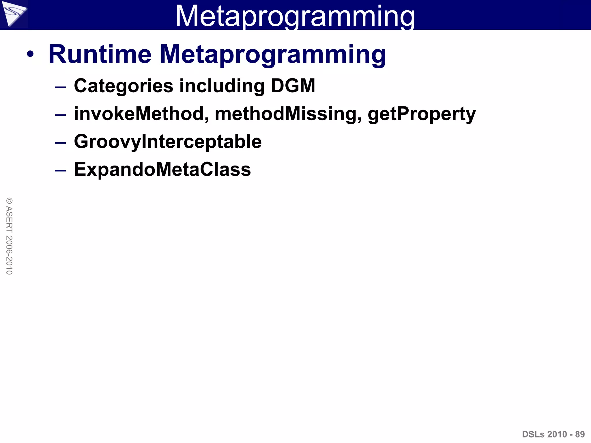 Metaprogramming
• Runtime Metaprogramming
– Categories including DGM
– invokeMethod, methodMissing, getProperty
– GroovyInterceptable
– ExpandoMetaClass
DSLs 2010 - 89
©ASERT2006-2010
 
