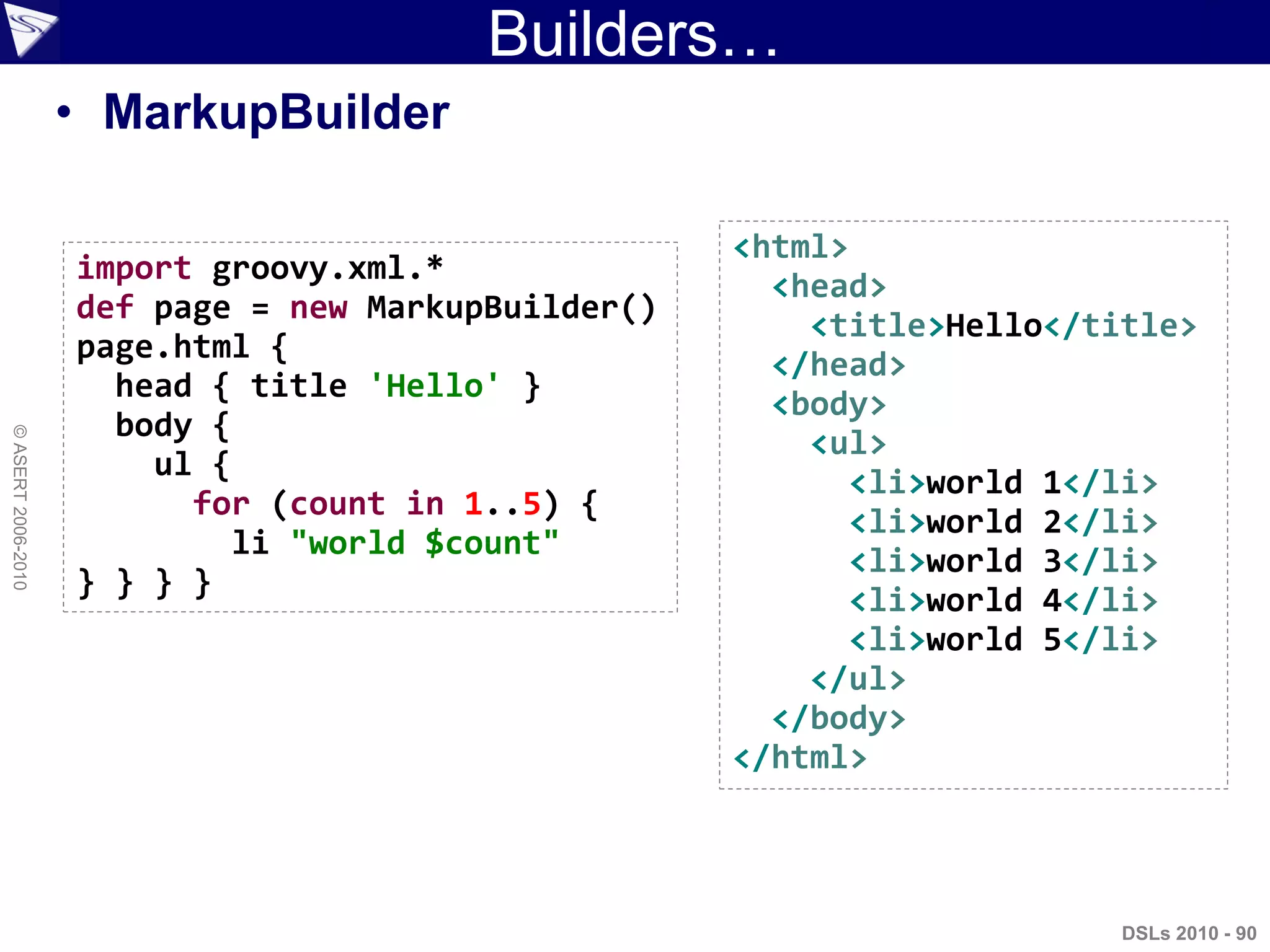 DSLs 2010 - 90
©ASERT2006-2010
Builders…
<html>
<head>
<title>Hello</title>
</head>
<body>
<ul>
<li>world 1</li>
<li>world 2</li>
<li>world 3</li>
<li>world 4</li>
<li>world 5</li>
</ul>
</body>
</html>
import groovy.xml.*
def page = new MarkupBuilder()
page.html {
head { title 'Hello' }
body {
ul {
for (count in 1..5) {
li "world $count"
} } } }
• MarkupBuilder
 