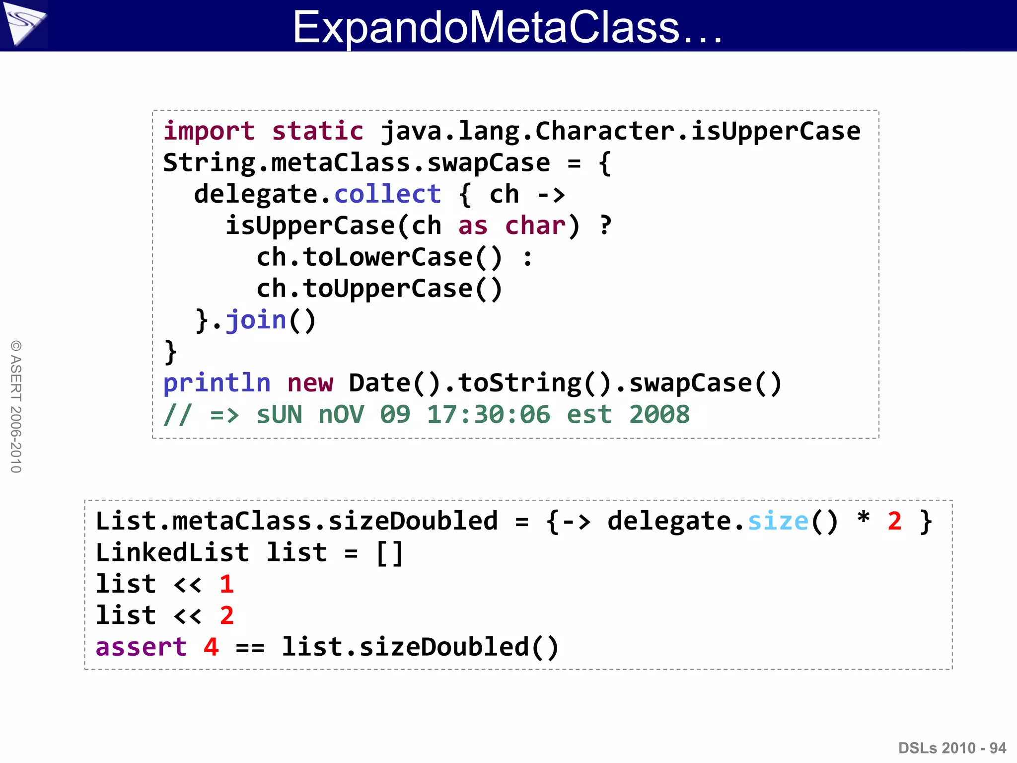 DSLs 2010 - 94
©ASERT2006-2010
ExpandoMetaClass…
import static java.lang.Character.isUpperCase
String.metaClass.swapCase = {
delegate.collect { ch ->
isUpperCase(ch as char) ?
ch.toLowerCase() :
ch.toUpperCase()
}.join()
}
println new Date().toString().swapCase()
// => sUN nOV 09 17:30:06 est 2008
List.metaClass.sizeDoubled = {-> delegate.size() * 2 }
LinkedList list = []
list << 1
list << 2
assert 4 == list.sizeDoubled()
 