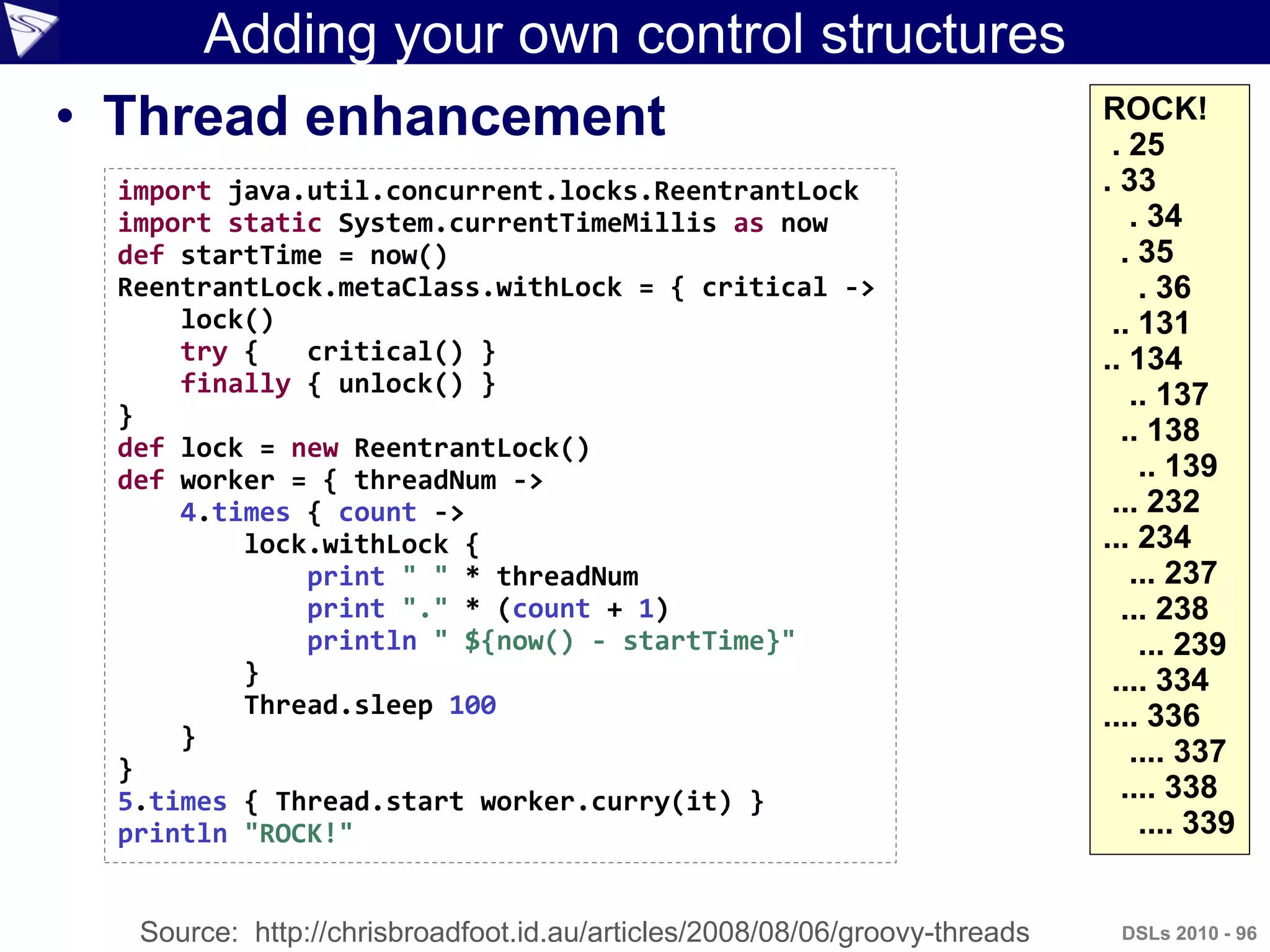 Adding your own control structures
• Thread enhancement
DSLs 2010 - 96
ROCK!
. 25
. 33
. 34
. 35
. 36
.. 131
.. 134
.. 137
.. 138
.. 139
... 232
... 234
... 237
... 238
... 239
.... 334
.... 336
.... 337
.... 338
.... 339
import java.util.concurrent.locks.ReentrantLock
import static System.currentTimeMillis as now
def startTime = now()
ReentrantLock.metaClass.withLock = { critical ->
lock()
try { critical() }
finally { unlock() }
}
def lock = new ReentrantLock()
def worker = { threadNum ->
4.times { count ->
lock.withLock {
print " " * threadNum
print "." * (count + 1)
println " ${now() - startTime}"
}
Thread.sleep 100
}
}
5.times { Thread.start worker.curry(it) }
println "ROCK!"
Source: http://chrisbroadfoot.id.au/articles/2008/08/06/groovy-threads
 