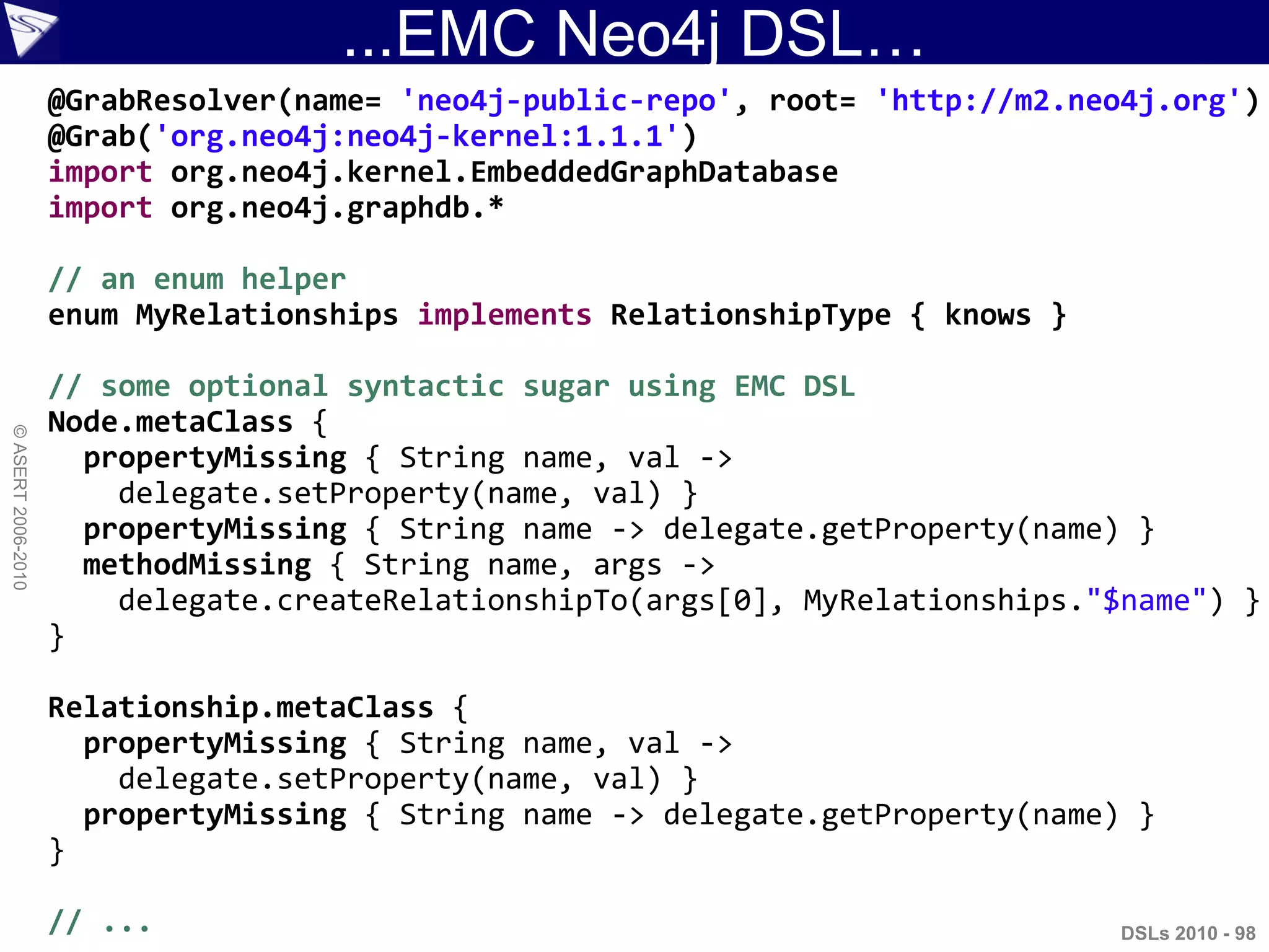 ...EMC Neo4j DSL…
DSLs 2010 - 98
©ASERT2006-2010
@GrabResolver(name= 'neo4j-public-repo', root= 'http://m2.neo4j.org')
@Grab('org.neo4j:neo4j-kernel:1.1.1')
import org.neo4j.kernel.EmbeddedGraphDatabase
import org.neo4j.graphdb.*
// an enum helper
enum MyRelationships implements RelationshipType { knows }
// some optional syntactic sugar using EMC DSL
Node.metaClass {
propertyMissing { String name, val ->
delegate.setProperty(name, val) }
propertyMissing { String name -> delegate.getProperty(name) }
methodMissing { String name, args ->
delegate.createRelationshipTo(args[0], MyRelationships."$name") }
}
Relationship.metaClass {
propertyMissing { String name, val ->
delegate.setProperty(name, val) }
propertyMissing { String name -> delegate.getProperty(name) }
}
// ...
 