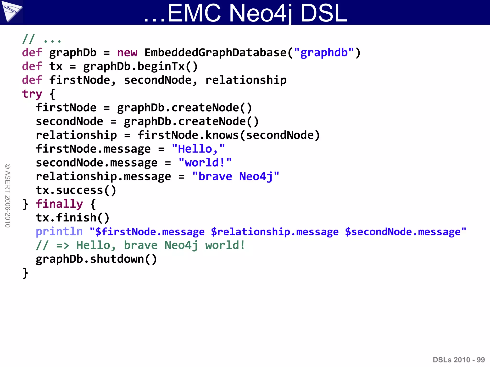 …EMC Neo4j DSL
DSLs 2010 - 99
©ASERT2006-2010
// ...
def graphDb = new EmbeddedGraphDatabase("graphdb")
def tx = graphDb.beginTx()
def firstNode, secondNode, relationship
try {
firstNode = graphDb.createNode()
secondNode = graphDb.createNode()
relationship = firstNode.knows(secondNode)
firstNode.message = "Hello,"
secondNode.message = "world!"
relationship.message = "brave Neo4j"
tx.success()
} finally {
tx.finish()
println "$firstNode.message $relationship.message $secondNode.message"
// => Hello, brave Neo4j world!
graphDb.shutdown()
}
 