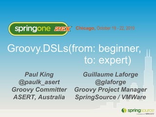 Chicago, October 19 - 22, 2010
Paul King
@paulk_asert
Groovy Committer
ASERT, Australia
Groovy.DSLs(from: beginner,
to: expert)
Guillaume Laforge
@glaforge
Groovy Project Manager
SpringSource / VMWare
 