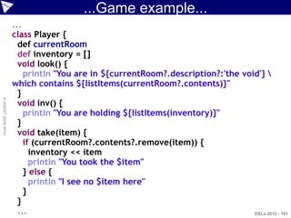 ...Game example...
                    ...
                    class Player {
                      def currentRoom
                      def inventory = []
                      void look() {
                        println "You are in ${currentRoom?.description?:'the void'} 
                    which contains ${listItems(currentRoom?.contents)}"
                      }
© ASERT 2006-2010




                      void inv() {
                        println "You are holding ${listItems(inventory)}"
                      }
                      void take(item) {
                        if (currentRoom?.contents?.remove(item)) {
                          inventory << item
                          println "You took the $item"
                        } else {
                          println "I see no $item here"
                        }
                      }
                      ...                                                       DSLs 2010 - 101
 