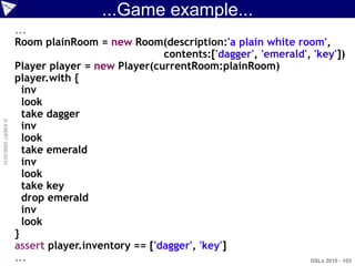 ...Game example...
                    ...
                    Room plainRoom = new Room(description:'a plain white room',
                                                  contents:['dagger', 'emerald', 'key'])
                    Player player = new Player(currentRoom:plainRoom)
                    player.with {
                      inv
                      look
                      take dagger
© ASERT 2006-2010




                      inv
                      look
                      take emerald
                      inv
                      look
                      take key
                      drop emerald
                      inv
                      look
                    }
                    assert player.inventory == ['dagger', 'key']
                    ...                                                         DSLs 2010 - 103
 