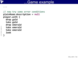 ...Game example
                    ...

                    // now try some error conditions
                    plainRoom.description = null
                    player.with {
                      drop gold
                      take gold
                      drop emerald
© ASERT 2006-2010




                      take emerald
                      take emerald
                      look
                    }




                                                       DSLs 2010 - 104
 