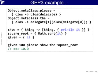 GEP3 example...
                    Object.metaClass.please =
                      { clos -> clos(delegate) }
                    Object.metaClass.the =
                      { clos -> delegate[1](clos(delegate[0])) }

                    show = { thing -> [thing, { println it }] }
                    square_root = { Math.sqrt(it) }
© ASERT 2006-2010




                    given = { it }

                    given 100 please show the square_root
                    // ==> 10.0




                                                             DSLs 2010 - 105
 