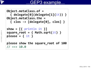 ...GEP3 example...
                    Object.metaClass.of =
                      { delegate[0](delegate[1](it)) }
                    Object.metaClass.the =
                      { clos -> [delegate[0], clos] }

                    show = [{ println it }]
© ASERT 2006-2010




                    square_root = { Math.sqrt(it) }
                    please = { it }

                    please show the square_root of 100
                    // ==> 10.0




                                                         DSLs 2010 - 106
 