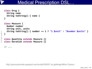 Medical Prescription DSL…
                    class Drug {
                      String name
                      String toString() { name }
                    }

                    class Measure {
                      Number number
                      String unit, units
                      String toString() { number == 1 ? "1 $unit" : "$number $units" }
© ASERT 2006-2010




                    }

                    class Quantity extends Measure {}
                    class Duration extends Measure {}

                    // ...




                     http://groovyconsole.appspot.com/script/240001 by glaforge/Mihai Cazacu
                                                                                               DSLs 2010 - 110
 