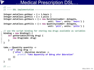 …Medical Prescription DSL…
                    // ...
                    // ---- DSL implementation ------------------------------

                    Integer.metaClass.getHour = {-> 1.hours }
                    Integer.metaClass.getPill = {-> 1.pills }
                    Integer.metaClass.getHours = {-> new Duration(number: delegate,
                                                          unit: 'hour', units: 'hours') }
                    Integer.metaClass.getPills = {-> new Quantity(number: delegate,
                                                          unit: 'pill', units: 'pills') }

                    // use the script binding for storing new drugs available as variables
© ASERT 2006-2010




                    binding = new Binding() {
                        def getVariable(String drug) {
                            new Drug(name: drug)
                        }
                    }

                    take = {Quantity quantity ->
                        ['of': {Drug drug ->
                            ['after': {Duration duration ->
                                println "Take $quantity of $drug afer $duration"
                            }]
                        }]
                    }

                    // ...
                                                                                       DSLs 2010 - 111
 