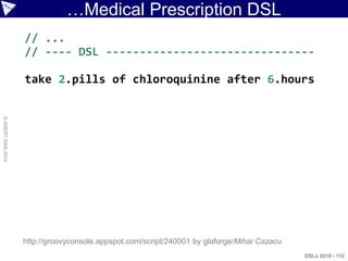 …Medical Prescription DSL
                    // ...
                    // ---- DSL -------------------------------

                    take 2.pills of chloroquinine after 6.hours
© ASERT 2006-2010




                    http://groovyconsole.appspot.com/script/240001 by glaforge/Mihai Cazacu
                                                                                              DSLs 2010 - 112
 