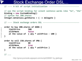 Stock Exchange Order DSL…
                    // ---- A bit of script initialization ---------------------------

                    // use the script binding for silent sentence words like "to", "the"
                    binding = new CustomBinding()
                    // syntax for 200.shares
                    Integer.metaClass.getShares = { -> delegate }

                    // ---- Stock exchange orders DSL --------------------------------

                    order to buy 200.shares of GOOG {
© ASERT 2006-2010




                        limitPrice       500
                        allOrNone        false
                        at the value of { qty * unitPrice - 100 }
                    }

                    order to sell 150.shares of VMW {
                        limitPrice       80
                        allOrNone        true
                        at the value of { qty * unitPrice }
                    }

                    // ...
                             http://groovyconsole.appspot.com/script/226001 by glaforge
                                                                                          DSLs 2010 - 113
 