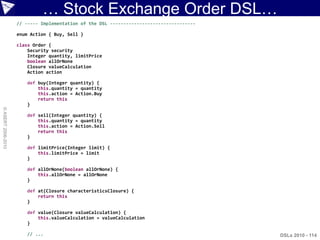 … Stock Exchange Order DSL…
                    // ----- Implementation of the DSL --------------------------------

                    enum Action { Buy, Sell }

                    class Order {
                        Security security
                        Integer quantity, limitPrice
                        boolean allOrNone
                        Closure valueCalculation
                        Action action

                       def buy(Integer quantity) {
                           this.quantity = quantity
                           this.action = Action.Buy
                           return this
                       }
© ASERT 2006-2010




                       def sell(Integer quantity) {
                           this.quantity = quantity
                           this.action = Action.Sell
                           return this
                       }

                       def limitPrice(Integer limit) {
                           this.limitPrice = limit
                       }

                       def allOrNone(boolean allOrNone) {
                           this.allOrNone = allOrNone
                       }

                       def at(Closure characteristicsClosure) {
                           return this
                       }

                       def value(Closure valueCalculation) {
                           this.valueCalculation = valueCalculation
                       }

                       // ...                                                             DSLs 2010 - 114
 