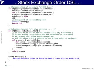 …Stock Exchange Order DSL…
                        // Characteristics of the order: "of GOOG {...}"
                        def of(SecurityAndCharacteristics secAndCharact) {
                            security = secAndCharact.security
                            def c = secAndCharact.characteristics.clone()
                            c.delegationStrategy = Closure.DELEGATE_ONLY
                            c.delegate = this
                            c()
                            // debug print of the resulting order
                            println toString()
                            return this
                        }

                        // Valuation closure: "of { qty, unitPrice -> ... }"
                        def of(Closure valueCalculation) {
© ASERT 2006-2010




                            // in order to be able to define closures like { qty * unitPrice }
                            // without having to explicitly pass the parameters to the closure
                            // we can wrap the closure inside another one
                            // and that closure sets a delegate to the qty and unitPrice variables
                            def wrapped = { qty, unitPrice ->
                                def cloned = valueCalculation.clone()
                                cloned.resolveStrategy = Closure.DELEGATE_ONLY
                                cloned.delegate = [qty: qty, unitPrice: unitPrice]
                                cloned()
                            }
                            return wrapped
                        }

                        String toString() {
                            "$action $quantity shares of $security.name at limit price of $limitPrice"
                        }
                    }

                    // ...
                                                                                                         DSLs 2010 - 115
 