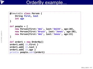 OrderBy example...

                    @Immutable class Person {
                        String first, last
                        int age
                    }

                    def people = [
                        new Person(first:'Ami', last:'Smith', age:20),
                        new Person(first:'Bruce', last:'Jones', age:10),
© ASERT 2006-2010




                        new Person(first:'Ami', last:'Jones', age:15)
                    ]

                    def order1 = new OrderBy()
                    order1.add{ it.first }
                    order1.add{ it.last }
                    order1.add{ it.age }
                    println people.sort(order1)




                                                                           DSLs 2010 - 117
 