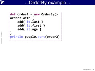 ...OrderBy example...

                    def order2 = new OrderBy()
                    order2.with {
                        add{ it.last }
                        add{ it.first }
                        add{ it.age }
                    }
© ASERT 2006-2010




                    println people.sort(order2)




                                                    DSLs 2010 - 118
 
