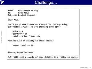 Challenge…
                    From:    customer@acme.org
                    To:      Paul King
                    Subject: Project Request

                    Dear Paul,

                    Could you please create us a small DSL for capturing
                    our business rules. We are thinking some like:

                       price = 3
© ASERT 2006-2010




                       quantity = 10
                       total = price * quantity

                    Perhaps also an ability to check values:

                       assert total == 30


                    Thanks, Happy Customer

                    P.S. Will send a couple of more details in a follow-up email.



                                                                                    DSLs 2010 - 121
 