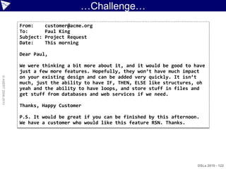 …Challenge…
                    From:      customer@acme.org
                    To:        Paul King
                    Subject:   Project Request
                    Date:      This morning

                    Dear Paul,

                    We were thinking a bit more about it, and it would be good to have
                    just a few more features. Hopefully, they won’t have much impact
                    on your existing design and can be added very quickly. It isn’t
© ASERT 2006-2010




                    much, just the ability to have IF, THEN, ELSE like structures, oh
                    yeah and the ability to have loops, and store stuff in files and
                    get stuff from databases and web services if we need.

                    Thanks, Happy Customer

                    P.S. It would be great if you can be finished by this afternoon.
                    We have a customer who would like this feature RSN. Thanks.




                                                                                   DSLs 2010 - 122
 