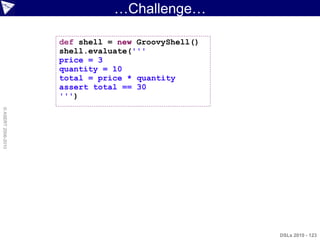 …Challenge…

                    def shell = new GroovyShell()
                    shell.evaluate('''
                    price = 3
                    quantity = 10
                    total = price * quantity
                    assert total == 30
                    ''')
© ASERT 2006-2010




                                                    DSLs 2010 - 123
 