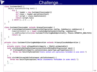 …Challenge…
                    class CustomerShell {
                        Object evaluate(String text) {
                            try {
                                def loader = new CustomerClassLoader()
                                def clazz = loader.parseClass(text)
                                def script = clazz.newInstance()
                                return script.run()
                            } catch (...) { ... }
                        }
                    }

                    class CustomerClassLoader extends GroovyClassLoader {
                        def createCompilationUnit(CompilerConfiguration config, CodeSource codeSource) {
                            CompilationUnit cu = super.createCompilationUnit(config, codeSource)
© ASERT 2006-2010




                            cu.addPhaseOperation(new CustomerFilteringNodeOperation(), Phases.SEMANTIC_ANALYSIS)
                            return cu
                        }
                    }

                    private class CustomerFilteringNodeOperation extends PrimaryClassNodeOperation {
                       // ...
                       private static final allowedStaticImports = [Math].asImmutable()
                       void visitStaticMethodCallExpression(StaticMethodCallExpression smce) {
                          if (!allowedStaticImports.contains(smce.ownerType.getTypeClass())) {
                              throw new SecurityException("Static method call expressions forbidden in acme shell.")
                          }
                       }
                       void visitWhileLoop(WhileStatement whileStatement) {
                          throw new SecurityException("While statements forbidden in acme shell.")
                       }
                       // ...
                    }


                                                                                                                 DSLs 2010 - 125
 