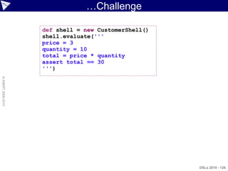 …Challenge

                    def shell = new CustomerShell()
                    shell.evaluate('''
                    price = 3
                    quantity = 10
                    total = price * quantity
                    assert total == 30
                    ''')
© ASERT 2006-2010




                                                      DSLs 2010 - 126
 