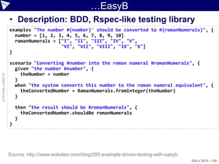 …EasyB
                    • Description: BDD, Rspec-like testing library
                    examples "The number #{number}' should be converted to #{romanNumerals}", {
                      number = [1, 2, 3, 4, 5, 6, 7, 8, 9, 10]
                      romanNumerals = ["I", "II", "III", "IV", "V",
                                       "VI", "VII", "VIII", "IX", "X"]
                    }

                    scenario "Converting #number into the roman numeral #romanNumerals", {
                      given "the number #number", {
                        theNumber = number
© ASERT 2006-2010




                      }
                      when "the system converts this number to the roman numeral equivalent", {
                        theConvertedNumber = RomanNumerals.fromInteger(theNumber)
                      }

                        then "the result should be #romanNumerals", {
                          theConvertedNumber.shouldBe romanNumerals
                        }
                    }




                    Source: http://www.wakaleo.com/blog/285-example-driven-testing-with-easyb
                                                                                                DSLs 2010 - 128
 