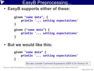 EasyB Preprocessing...
• EasyB supports either of these:
             given "some data", {
                 println '... setting expectations'
             }
             given ("some data") {
                 println '... setting expectations'
             }

• But we would like this:
            given "some data" {
                println '... setting expectations'
            }
                           But also consider Command Expressions (GEP-3) for Groovy1.8+.
Source: http://hamletdarcy.blogspot.com/2010/02/groovy-antlr-plugins-for-better-dsls.html
                                                                                            DSLs 2010 - 129
 