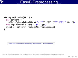 ...EasyB Preprocessing...


  String addCommas(text) {
    def pattern =
      ~/(.*)(given|when|then) "([^"]*(.[^"]*)*)" {(.*)/
    def replacement = /$1$2 "$3", {$4/
    (text =~ pattern).replaceAll(replacement)
  }




         Adds the comma in where required before Groovy sees it.




Source: http://hamletdarcy.blogspot.com/2010/02/groovy-antlr-plugins-for-better-dsls.html
                                                                                            DSLs 2010 - 130
 