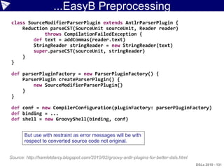 ...EasyB Preprocessing
class SourceModifierParserPlugin extends AntlrParserPlugin {
    Reduction parseCST(SourceUnit sourceUnit, Reader reader)
            throws CompilationFailedException {
        def text = addCommas(reader.text)
        StringReader stringReader = new StringReader(text)
        super.parseCST(sourceUnit, stringReader)
    }
}

def parserPluginFactory = new ParserPluginFactory() {
    ParserPlugin createParserPlugin() {
        new SourceModifierParserPlugin()
    }
}

def conf = new CompilerConfiguration(pluginFactory: parserPluginFactory)
def binding = ...
def shell = new GroovyShell(binding, conf)


       But use with restraint as error messages will be with
       respect to converted source code not original.


Source: http://hamletdarcy.blogspot.com/2010/02/groovy-antlr-plugins-for-better-dsls.html
                                                                                            DSLs 2010 - 131
 