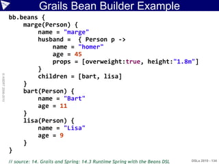 Grails Bean Builder Example
                    bb.beans {
                        marge(Person) {
                            name = "marge"
                            husband = { Person p ->
                                name = "homer"
                                age = 45
                                props = [overweight:true, height:"1.8m"]
                            }
© ASERT 2006-2010




                            children = [bart, lisa]
                        }
                        bart(Person) {
                            name = "Bart"
                            age = 11
                        }
                        lisa(Person) {
                            name = "Lisa"
                            age = 9
                        }
                    }
                    // source: 14. Grails and Spring: 14.3 Runtime Spring with the Beans DSL   DSLs 2010 - 134
 