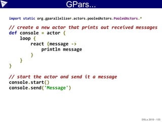 GPars...
import static org.gparallelizer.actors.pooledActors.PooledActors.*

// create a new actor that prints out received messages
def console = actor {
    loop {
        react {message ->
            println message
        }
    }
}

// start the actor and send it a message
console.start()
console.send('Message')




                                                                 DSLs 2010 - 135
 