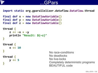 ...GPars
import static org.gparallelizer.dataflow.DataFlow.thread
final def x = new DataFlowVariable()
final def y = new DataFlowVariable()
final def z = new DataFlowVariable()
thread {
    z << ~x + ~y
    println "Result: ${~z}"
}
thread {
    x << 10
}
                              No race-conditions
thread {                      No deadlocks
    y << 5                    No live-locks
}                             Completely deterministic programs
                              BEAUTIFUL code
                                                        DSLs 2010 - 136
 