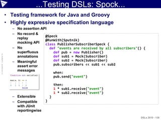 ...Testing DSLs: Spock...
                    • Testing framework for Java and Groovy
                    • Highly expressive specification language
                       – No assertion API
                       – No record &
                                        @Speck
                         replay
                                        @RunWith(Sputnik)
                         mocking API    class PublisherSubscriberSpeck {
                       – No               def "events are received by all subscribers"() {
                         superfluous        def pub = new Publisher()
© ASERT 2006-2010




                         annotations        def sub1 = Mock(Subscriber)
                       – Meaningful         def sub2 = Mock(Subscriber)
                         assert error       pub.subscribers << sub1 << sub2
                         messages
                                            when:
                                            pub.send("event")

                                                 then:
                                                 1 * sub1.receive("event")
                                                 1 * sub2.receive("event")
                       – Extensible          }
                       – Compatible      }
                         with JUnit
                         reportingwise
                                                                                       DSLs 2010 - 138
 