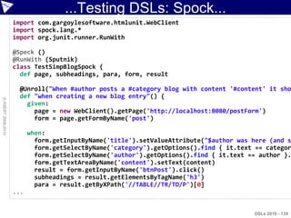 ...Testing DSLs: Spock...
                    import com.gargoylesoftware.htmlunit.WebClient
                    import spock.lang.*
                    import org.junit.runner.RunWith

                    @Speck ()
                    @RunWith (Sputnik)
                    class TestSimpBlogSpock {
                      def page, subheadings, para, form, result

                     @Unroll("When #author posts a #category blog with content '#content' it sho
                     def "when creating a new blog entry"() {
© ASERT 2006-2010




                       given:
                         page = new WebClient().getPage('http://localhost:8080/postForm')
                         form = page.getFormByName('post')

                          when:
                            form.getInputByName('title').setValueAttribute("$author was here (and s
                            form.getSelectByName('category').getOptions().find { it.text == categor
                            form.getSelectByName('author').getOptions().find { it.text == author }.
                            form.getTextAreaByName('content').setText(content)
                            result = form.getInputByName('btnPost').click()
                            subheadings = result.getElementsByTagName('h3')
                            para = result.getByXPath('//TABLE//TR/TD/P')[0]
                    ...


                                                                                        DSLs 2010 - 139
 