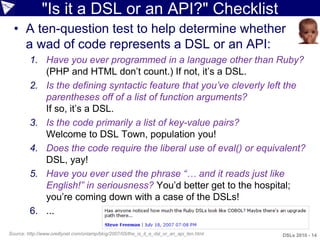 "Is it a DSL or an API?" Checklist
  • A ten-question test to help determine whether
    a wad of code represents a DSL or an API:
         1. Have you ever programmed in a language other than Ruby?
            (PHP and HTML don‟t count.) If not, it‟s a DSL.
         2. Is the defining syntactic feature that you’ve cleverly left the
            parentheses off of a list of function arguments?
            If so, it‟s a DSL.
         3. Is the code primarily a list of key-value pairs?
            Welcome to DSL Town, population you!
         4. Does the code require the liberal use of eval() or equivalent?
            DSL, yay!
         5. Have you ever used the phrase “… and it reads just like
            English!” in seriousness? You‟d better get to the hospital;
            you‟re coming down with a case of the DSLs!
         6. ...

Source: http://www.oreillynet.com/onlamp/blog/2007/05/the_is_it_a_dsl_or_an_api_ten.html   DSLs 2010 - 14
 