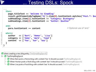 ... Testing DSLs: Spock
                    ...
                      then:
                        page.titleText == 'Welcome to SimpBlog'
                        result.getElementsByTagName('h1').item(0).textContent.matches("Post.*: $au
                        subheadings.item(1).textContent == "Category: $category"
                        subheadings.item(2).textContent == "Author: $author"

                        and:
                          para.textContent == content                    // Optional use of 'and:'
© ASERT 2006-2010




                        where:
                          author   << ['Bart', 'Homer', 'Lisa']
                          category << ['Home', 'Work', 'Food']
                          content << ['foo', 'bar', 'baz']
                        }
                    }




                                                                                            DSLs 2010 - 140
 