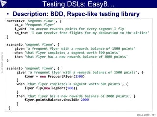 Testing DSLs: EasyB…
                    • Description: BDD, Rspec-like testing library
                    narrative 'segment flown', {
                        as_a 'frequent flyer'
                        i_want 'to accrue rewards points for every segment I fly'
                        so_that 'I can receive free flights for my dedication to the airline'
                    }

                    scenario 'segment flown', {
                        given 'a frequent flyer with a rewards balance of 1500 points'
                        when 'that flyer completes a segment worth 500 points'
© ASERT 2006-2010




                        then 'that flyer has a new rewards balance of 2000 points'
                    }

                    scenario 'segment flown', {
                         given 'a frequent flyer with a rewards balance of 1500 points', {
                             flyer = new FrequentFlyer(1500)
                         }
                         when 'that flyer completes a segment worth 500 points', {
                             flyer.fly(new Segment(500))
                         }
                         then 'that flyer has a new rewards balance of 2000 points', {
                             flyer.pointsBalance.shouldBe 2000
                         }
                     }
                                                                                         DSLs 2010 - 141
 