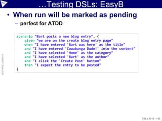 …Testing DSLs: EasyB
                    • When run will be marked as pending
                      – perfect for ATDD

                      scenario "Bart posts a new blog entry", {
                          given "we are on the create blog entry page"
                          when "I have entered 'Bart was here' as the title"
                          and "I have entered 'Cowabunga Dude!' into the content"
                          and "I have selected 'Home' as the category"
© ASERT 2006-2010




                          and "I have selected 'Bart' as the author"
                          and "I click the 'Create Post' button"
                          then "I expect the entry to be posted"
                      }




                                                                                    DSLs 2010 - 142
 