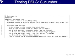 Testing DSLS: Cucumber...


                    # language: en
                    @newpost
                    Feature: New Blog Post
                      In order to create a new blog entry
                      Bloggers should be able to select their name and category and enter text

                      Scenario: New Posting
© ASERT 2006-2010




                        Given we are on the create blog entry page
                        When I have entered "Bart was here" as the title
                        And I have entered "Cowabunga Dude!" as the content
                        And I have selected "Home" from the "category" dropdown
                        And I have selected "Bart" from the "author" dropdown
                        And I click the 'Create Post' button
                        Then I should see a heading message matching "Post.*: Bart was here.*"




                                                                                          DSLs 2010 - 143
 