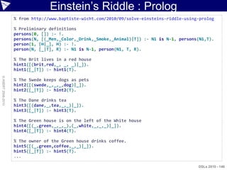 Einstein‟s Riddle : Prolog
                    % from http://www.baptiste-wicht.com/2010/09/solve-einsteins-riddle-using-prolog

                    % Preliminary definitions
                    persons(0, []) :- !.
                    persons(N, [(_Men,_Color,_Drink,_Smoke,_Animal)|T]) :- N1 is N-1, persons(N1,T).
                    person(1, [H|_], H) :- !.
                    person(N, [_|T], R) :- N1 is N-1, person(N1, T, R).

                    % The Brit lives in a red house
                    hint1([(brit,red,_, _, _)|_]).
                    hint1([_|T]) :- hint1(T).
© ASERT 2006-2010




                    % The Swede keeps dogs as pets
                    hint2([(swede,_,_,_,dog)|_]).
                    hint2([_|T]) :- hint2(T).

                    % The Dane drinks tea
                    hint3([(dane,_,tea,_,_)|_]).
                    hint3([_|T]) :- hint3(T).

                    % The Green house is on the left of the White house
                    hint4([(_,green,_,_,_),(_,white,_,_,_)|_]).
                    hint4([_|T]) :- hint4(T).

                    % The owner of the Green house drinks coffee.
                    hint5([(_,green,coffee,_,_)|_]).
                    hint5([_|T]) :- hint5(T).
                    ...

                                                                                             DSLs 2010 - 146
 