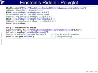Einstein‟s Riddle : Polyglot
                    @GrabResolver('http://dev.inf.unideb.hu:8090/archiva/repository/internal')
                    //@Grab('jlog:jlogic-debug:1.3.6')
                    @Grab('org.prolog4j:prolog4j-api:0.2.0')
                    // uncomment one of the next three lines
                    //@Grab('org.prolog4j:prolog4j-jlog:0.2.0')
                    @Grab('org.prolog4j:prolog4j-tuprolog:0.2.0')
                    //@Grab('org.prolog4j:prolog4j-jtrolog:0.2.0')
                    import org.prolog4j.*

                    def p = ProverFactory.prover
                    p.addTheory(new File('/GroovyExamples/tuProlog/src/einstein.pl').text)
                    def sol = p.solve("solution(Persons).")
© ASERT 2006-2010




                    //println sol.solution.get('Persons')     // jlog to avoid converter
                    println sol.get('Persons')                // jtrolog/tuProlog




                                                                                             DSLs 2010 - 147
 