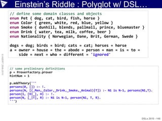 Einstein‟s Riddle : Polyglot w/ DSL…
                    // define some domain classes and objects
                    enum Pet { dog, cat, bird, fish, horse }
                    enum Color { green, white, red, blue, yellow }
                    enum Smoke { dunhill, blends, pallmall, prince, bluemaster }
                    enum Drink { water, tea, milk, coffee, beer }
                    enum Nationality { Norwegian, Dane, Brit, German, Swede }

                    dogs = dog; birds = bird; cats = cat; horses = horse
                    a = owner = house = the = abode = person = man = is = to =
                        side = next = who = different = 'ignored'
© ASERT 2006-2010




                    // some preliminary definitions
                    p = ProverFactory.prover
                    hintNum = 1

                    p.addTheory('''
                    persons(0, []) :- !.
                    persons(N, [(_Men,_Color,_Drink,_Smoke,_Animal)|T]) :- N1 is N-1, persons(N1,T).
                    person(1, [H|_], H) :- !.
                    person(N, [_|T], R) :- N1 is N-1, person(N1, T, R).
                    ''')




                                                                                             DSLs 2010 - 148
 