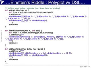 …Einstein‟s Riddle : Polyglot w/ DSL…
                    // define some helper methods (our interface to prolog)
                    def addPairHint(Map m) {
                        def from = m.from?.toString()?.toLowerCase()
                        p.addTheory("""
                        hint$hintNum([(${from ?: '_'},${m.color ?: '_'},${m.drink ?: '_'},${m.smoke ?:
                    '_'},${m.pet ?: '_'})|_]).
                        hint$hintNum([_|T]) :- hint$hintNum(T).
                        """)
                        hintNum++
                    }

                    def addPositionHint(Map m, int pos) {
© ASERT 2006-2010




                        def from = m.from?.toString()?.toLowerCase()
                        p.addTheory("""
                        hint$hintNum(Persons) :- person($pos, Persons, (${from ?: '_'},${m.color ?:
                    '_'},${m.drink ?: '_'},${m.smoke ?: '_'},${m.pet ?: '_'})).
                        """)
                        hintNum++
                    }

                    def addToLeftHint(Map left, Map right) {
                        p.addTheory("""
                        hint$hintNum([(_,$left.color,_,_,_),(_,$right.color,_,_,_)|_]).
                        hint$hintNum([_|T]) :- hint$hintNum(T).
                        """)
                        hintNum++
                    }
                    ...
                                                                                              DSLs 2010 - 149
 