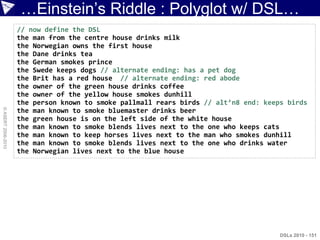 …Einstein‟s Riddle : Polyglot w/ DSL…
                    // now define the DSL
                    the man from the centre house drinks milk
                    the Norwegian owns the first house
                    the Dane drinks tea
                    the German smokes prince
                    the Swede keeps dogs // alternate ending: has a pet dog
                    the Brit has a red house // alternate ending: red abode
                    the owner of the green house drinks coffee
                    the owner of the yellow house smokes dunhill
                    the person known to smoke pallmall rears birds // alt’n8 end: keeps birds
© ASERT 2006-2010




                    the man known to smoke bluemaster drinks beer
                    the green house is on the left side of the white house
                    the man known to smoke blends lives next to the one who keeps cats
                    the man known to keep horses lives next to the man who smokes dunhill
                    the man known to smoke blends lives next to the one who drinks water
                    the Norwegian lives next to the blue house




                                                                                      DSLs 2010 - 151
 