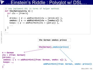 …Einstein‟s Riddle : Polyglot w/ DSL…
                      // now implement DSL in terms of helper methods
                      def the(Nationality n) {
                        def ctx = [from:n]
                        [
                          drinks: { d -> addPairHint(ctx + [drink:d]) },
                          smokes: { s -> addPairHint(ctx + [smoke:s]) },
                          keeps: { p -> addPairHint(ctx + [pet:p]) },
                          ...
                        ]
                      }
© ASERT 2006-2010




                      ...


                                                   the German smokes prince


                                                   the(German).smokes(prince)

                    n = German
                    ctx = [from: German]
                    [drinks: …,
                     smokes: { s -> addPairHint([from: German, smoke: s]) },
                     keeps: …,
                     …                                  addPairHint([from: German, smoke: prince])
                    ]
                                                                                        DSLs 2010 - 152
 