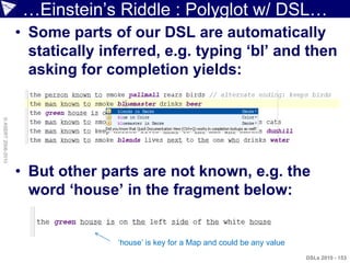 …Einstein‟s Riddle : Polyglot w/ DSL…
                    • Some parts of our DSL are automatically
                      statically inferred, e.g. typing „bl‟ and then
                      asking for completion yields:
© ASERT 2006-2010




                    • But other parts are not known, e.g. the
                      word „house‟ in the fragment below:


                                   „house‟ is key for a Map and could be any value
                                                                                     DSLs 2010 - 153
 